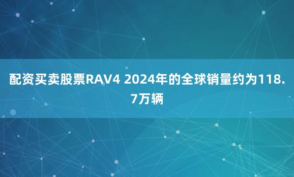 配资买卖股票RAV4 2024年的全球销量约为118.7万辆