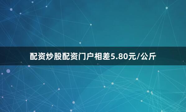 配资炒股配资门户相差5.80元/公斤