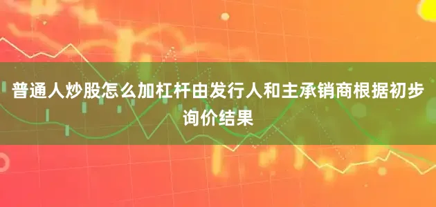 普通人炒股怎么加杠杆由发行人和主承销商根据初步询价结果