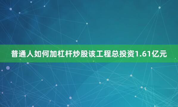 普通人如何加杠杆炒股该工程总投资1.61亿元