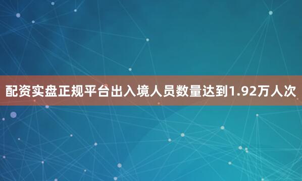 配资实盘正规平台出入境人员数量达到1.92万人次