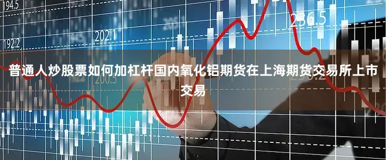 普通人炒股票如何加杠杆国内氧化铝期货在上海期货交易所上市交易