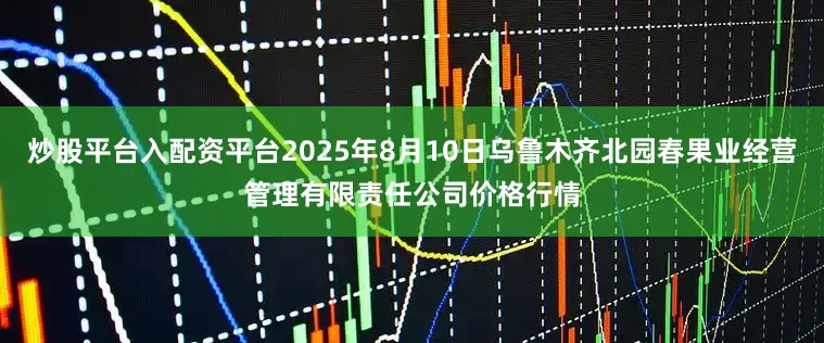 炒股平台入配资平台2025年8月10日乌鲁木齐北园春果业经营管理有限责任公司价格行情