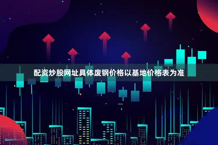 配资炒股网址具体废钢价格以基地价格表为准
