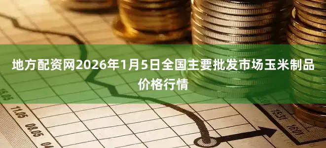 地方配资网2026年1月5日全国主要批发市场玉米制品价格行情