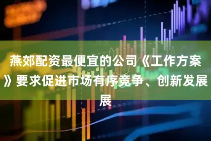 燕郊配资最便宜的公司《工作方案》要求促进市场有序竞争、创新发展