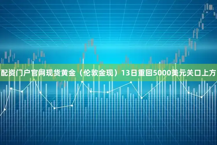 配资门户官网现货黄金（伦敦金现）13日重回5000美元关口上方