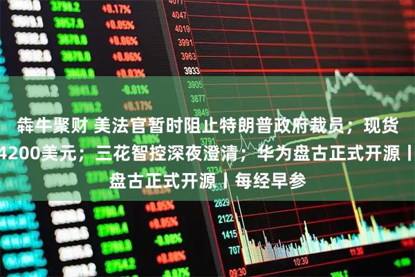 犇牛聚财 美法官暂时阻止特朗普政府裁员；现货黄金涨破4200美元；三花智控深夜澄清；华为盘古正式开源丨每经早参