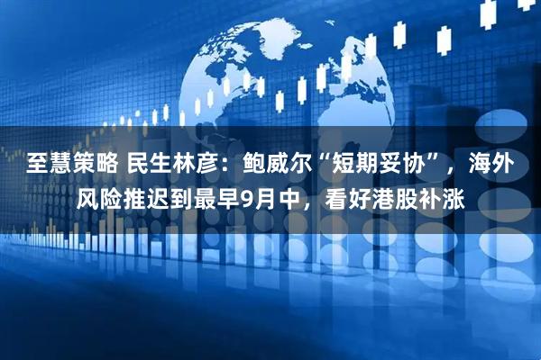 至慧策略 民生林彦：鲍威尔“短期妥协”，海外风险推迟到最早9月中，看好港股补涨