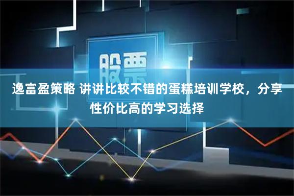 逸富盈策略 讲讲比较不错的蛋糕培训学校，分享性价比高的学习选择