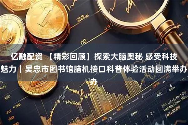 亿融配资 【精彩回顾】探索大脑奥秘 感受科技魅力｜吴忠市图书馆脑机接口科普体验活动圆满举办