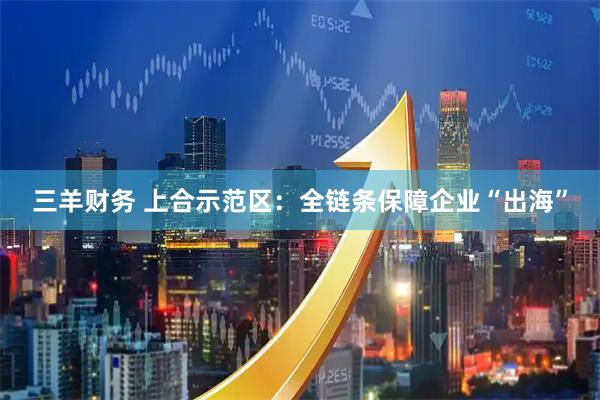 三羊财务 上合示范区：全链条保障企业“出海”