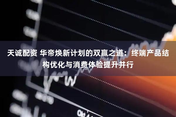 天诚配资 华帝焕新计划的双赢之道：终端产品结构优化与消费体验提升并行