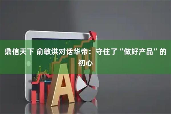 鼎信天下 俞敏洪对话华帝：守住了“做好产品”的初心