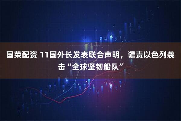 国荣配资 11国外长发表联合声明，谴责以色列袭击“全球坚韧船队”
