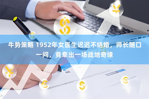牛势策略 1952年女医生迟迟不结婚，师长随口一问，竟牵出一场战地奇缘