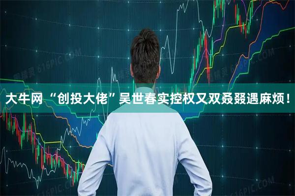 大牛网 “创投大佬”吴世春实控权又双叒叕遇麻烦！