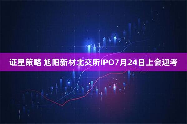 证星策略 旭阳新材北交所IPO7月24日上会迎考