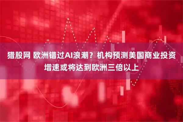 猎股网 欧洲错过AI浪潮？机构预测美国商业投资增速或将达到欧洲三倍以上