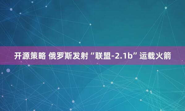 开源策略 俄罗斯发射“联盟-2.1b”运载火箭