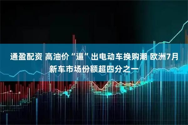 通盈配资 高油价“逼”出电动车换购潮 欧洲7月新车市场份额超四分之一